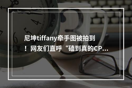 尼坤tiffany牵手图被拍到！网友们直呼“磕到真的CP了”