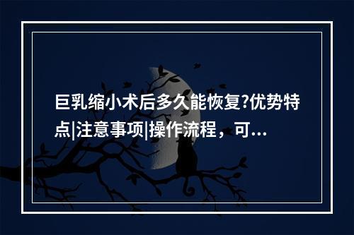 巨乳缩小术后多久能恢复?优势特点|注意事项|操作流程，可以在线观看爱美者必修之课~