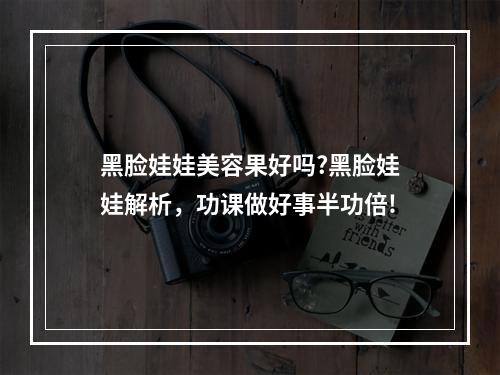 黑脸娃娃美容果好吗?黑脸娃娃解析，功课做好事半功倍!