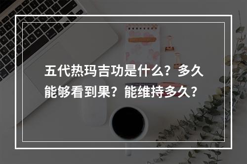 五代热玛吉功是什么？多久能够看到果？能维持多久？