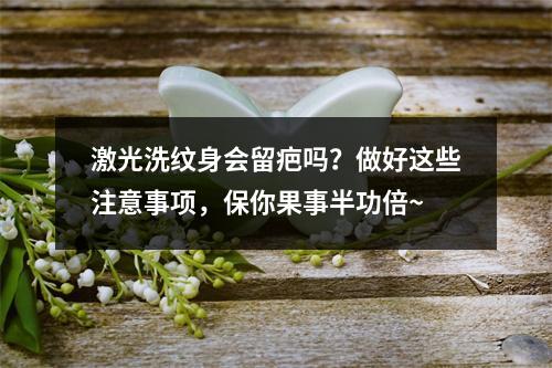 激光洗纹身会留疤吗？做好这些注意事项，保你果事半功倍~