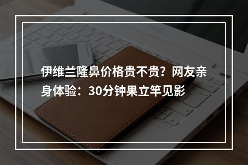 伊维兰隆鼻价格贵不贵？网友亲身体验：30分钟果立竿见影