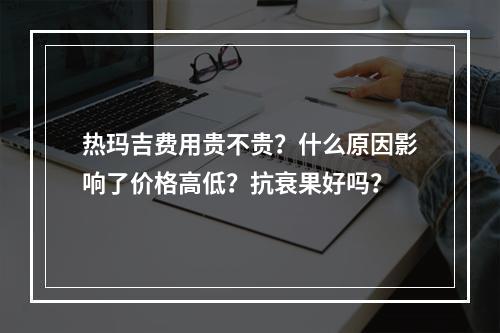 热玛吉费用贵不贵？什么原因影响了价格高低？抗衰果好吗？