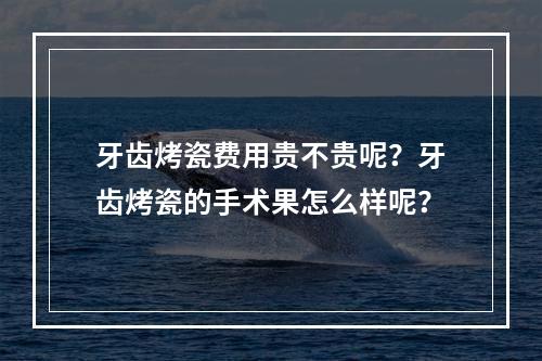 牙齿烤瓷费用贵不贵呢？牙齿烤瓷的手术果怎么样呢？