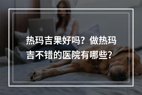 热玛吉果好吗？做热玛吉不错的医院有哪些？