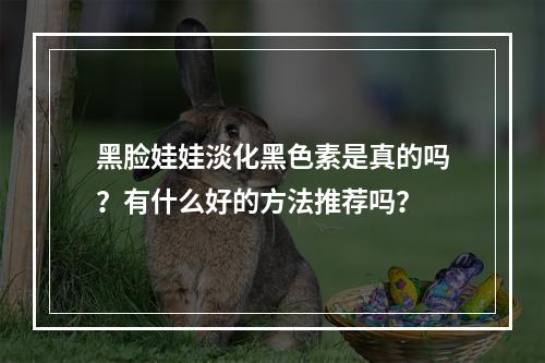 黑脸娃娃淡化黑色素是真的吗？有什么好的方法推荐吗？