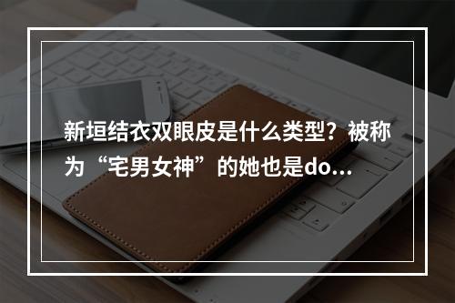 新垣结衣双眼皮是什么类型？被称为“宅男女神”的她也是do脸了？