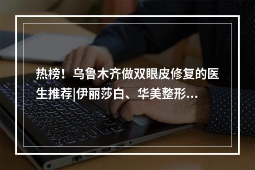 热榜！乌鲁木齐做双眼皮修复的医生推荐|伊丽莎白、华美整形等医院技术都不错哦！