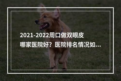 2021-2022周口做双眼皮哪家医院好？医院排名情况如下！有案例和价格表哦