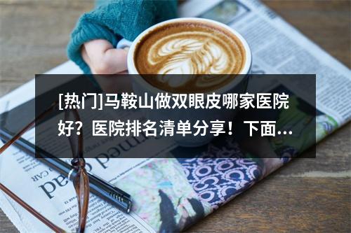 [热门]马鞍山做双眼皮哪家医院好？医院排名清单分享！下面5家医院的技术都不错哦