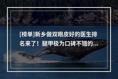 [榜单]新乡做双眼皮好的医生排名来了！腿甲极为口碑不错的医生名单！