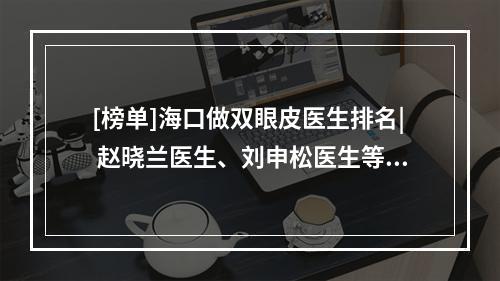 [榜单]海口做双眼皮医生排名| 赵晓兰医生、刘申松医生等技术均不错！