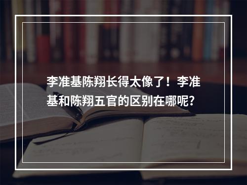 李准基陈翔长得太像了！李准基和陈翔五官的区别在哪呢？