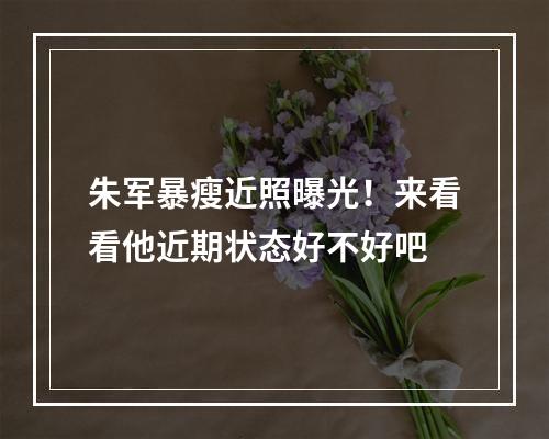 朱军暴瘦近照曝光！来看看他近期状态好不好吧