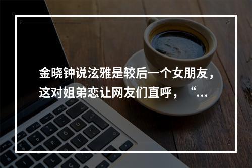 金晓钟说泫雅是较后一个女朋友，这对姐弟恋让网友们直呼，“磕到了”！