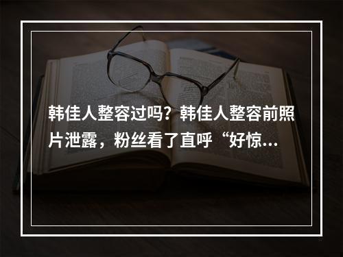 韩佳人整容过吗？韩佳人整容前照片泄露，粉丝看了直呼“好惊人”！