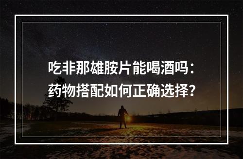 吃非那雄胺片能喝酒吗：药物搭配如何正确选择？