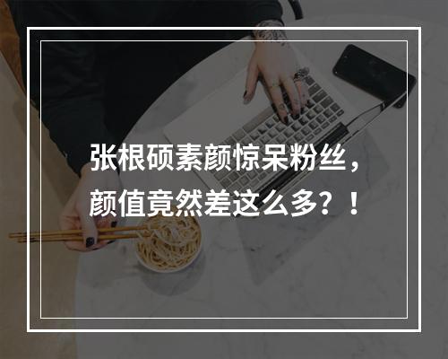 张根硕素颜惊呆粉丝，颜值竟然差这么多？！