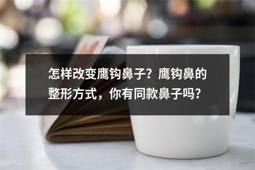 怎样改变鹰钩鼻子？鹰钩鼻的整形方式，你有同款鼻子吗？