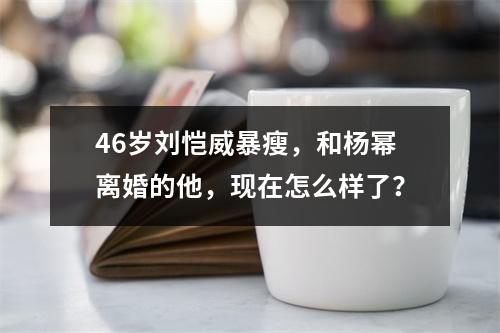 46岁刘恺威暴瘦，和杨幂离婚的他，现在怎么样了？