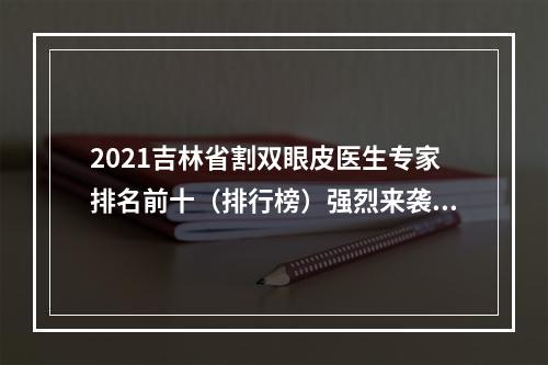 2021吉林省割双眼皮医生专家排名前十（排行榜）强烈来袭！附案例及价格