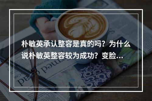 朴敏英承认整容是真的吗？为什么说朴敏英整容较为成功？变脸史被扒