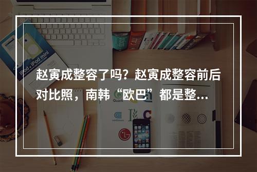 赵寅成整容了吗？赵寅成整容前后对比照，南韩“欧巴”都是整出来的？