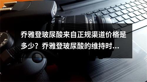 乔雅登玻尿酸来自正规渠道价格是多少？乔雅登玻尿酸的维持时间多多久？