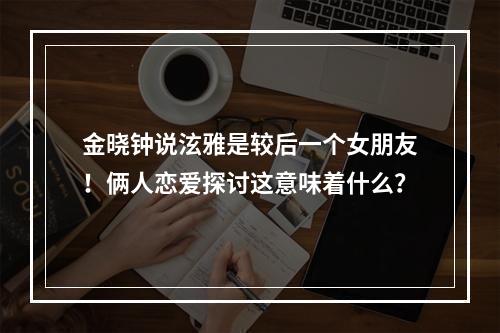 金晓钟说泫雅是较后一个女朋友！俩人恋爱探讨这意味着什么？