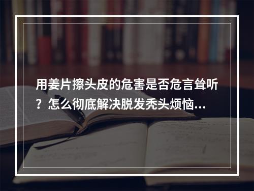 用姜片擦头皮的危害是否危言耸听？怎么彻底解决脱发秃头烦恼？