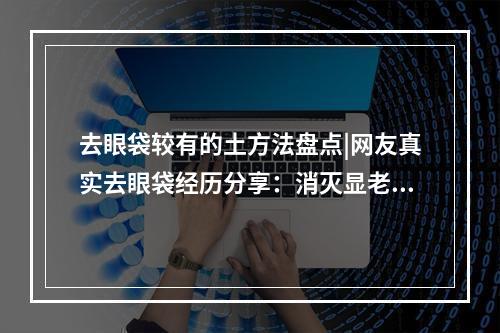 去眼袋较有的土方法盘点|网友真实去眼袋经历分享：消灭显老“凶手”