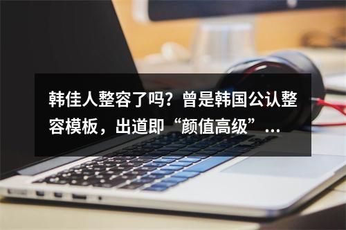 韩佳人整容了吗？曾是韩国公认整容模板，出道即“颜值高级”！