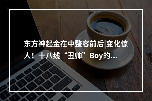 东方神起金在中整容前后|变化惊人！十八线“丑帅”Boy的逆袭~