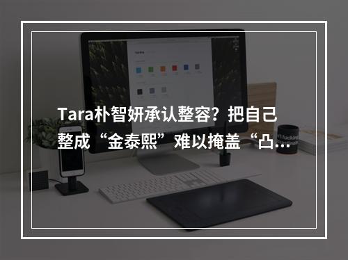 Tara朴智妍承认整容？把自己整成“金泰熙”难以掩盖“凸嘴”事实