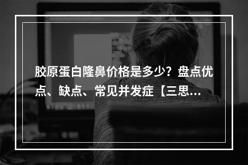 胶原蛋白隆鼻价格是多少？盘点优点、缺点、常见并发症【三思后行】