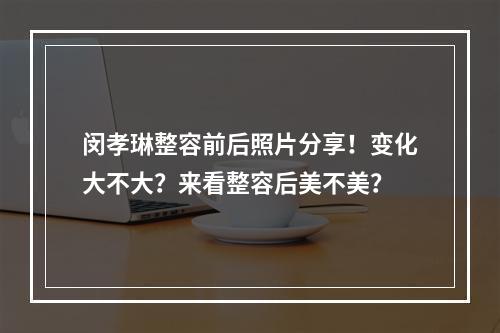 闵孝琳整容前后照片分享！变化大不大？来看整容后美不美？