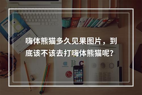 嗨体熊猫多久见果图片，到底该不该去打嗨体熊猫呢？