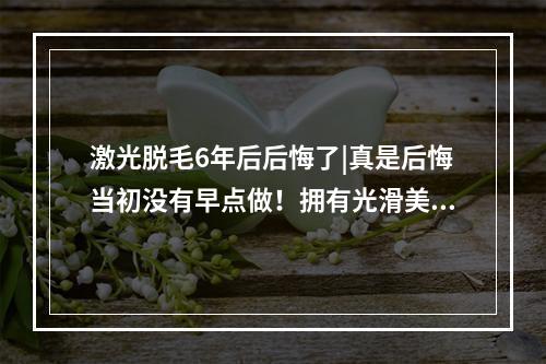 激光脱毛6年后后悔了|真是后悔当初没有早点做！拥有光滑美肌！