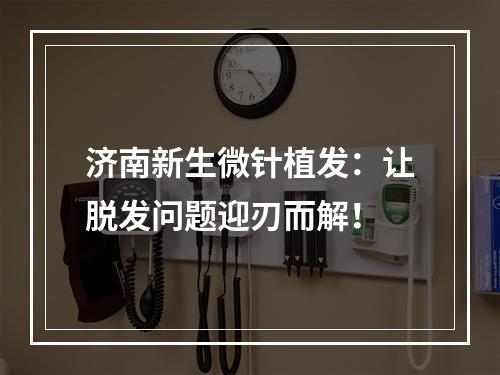 济南新生微针植发：让脱发问题迎刃而解！