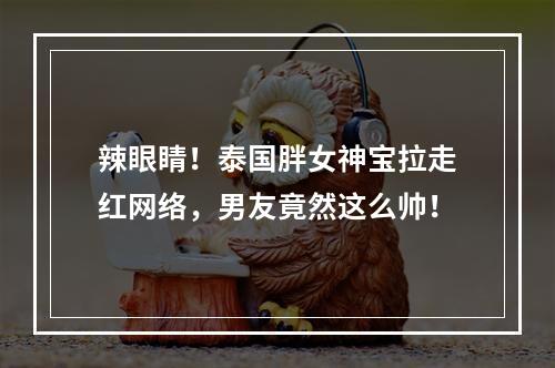 辣眼睛！泰国胖女神宝拉走红网络，男友竟然这么帅！