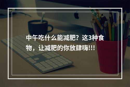 中午吃什么能减肥？这3种食物，让减肥的你放肆嗨!!!