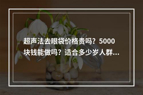 超声法去眼袋价格贵吗？5000块钱能做吗？适合多少岁人群？