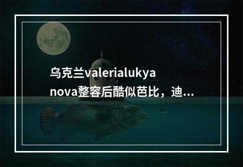 乌克兰valerialukyanova整容后酷似芭比，迪士尼在逃公主！