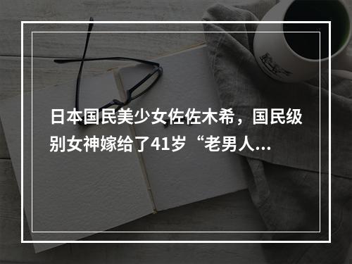 日本国民美少女佐佐木希，国民级别女神嫁给了41岁“老男人”！