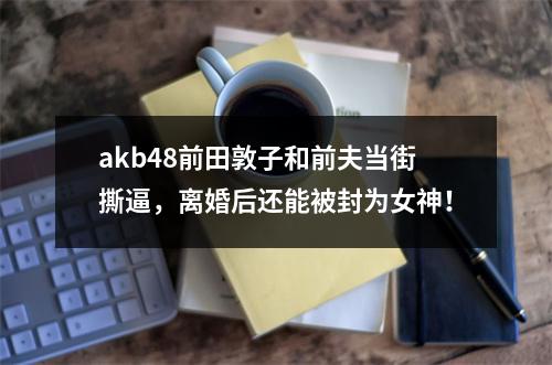 akb48前田敦子和前夫当街撕逼，离婚后还能被封为女神！