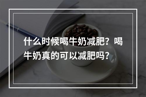 什么时候喝牛奶减肥？喝牛奶真的可以减肥吗？