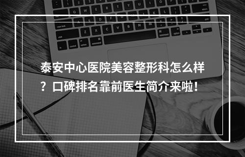 泰安中心医院美容整形科怎么样？口碑排名靠前医生简介来啦！