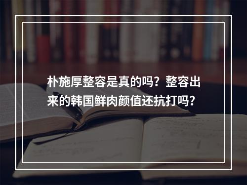 朴施厚整容是真的吗？整容出来的韩国鲜肉颜值还抗打吗？