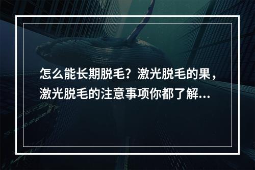 怎么能长期脱毛？激光脱毛的果，激光脱毛的注意事项你都了解吗？