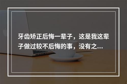 牙齿矫正后悔一辈子，这是我这辈子做过较不后悔的事，没有之一